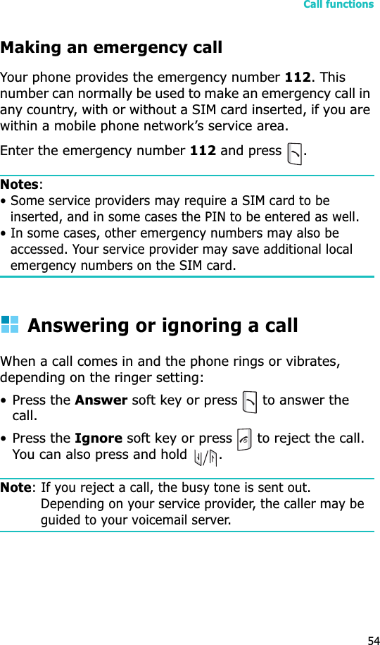 Call functions54Making an emergency callYour phone provides the emergency number 112. This number can normally be used to make an emergency call in any country, with or without a SIM card inserted, if you are within a mobile phone network’s service area.Enter the emergency number 112 and press  .Notes:• Some service providers may require a SIM card to be inserted, and in some cases the PIN to be entered as well.• In some cases, other emergency numbers may also be accessed. Your service provider may save additional local emergency numbers on the SIM card.Answering or ignoring a callWhen a call comes in and the phone rings or vibrates, depending on the ringer setting:• Press the Answer soft key or press   to answer the call.• Press the Ignore soft key or press   to reject the call. You can also press and hold  .Note: If you reject a call, the busy tone is sent out. Depending on your service provider, the caller may be guided to your voicemail server.