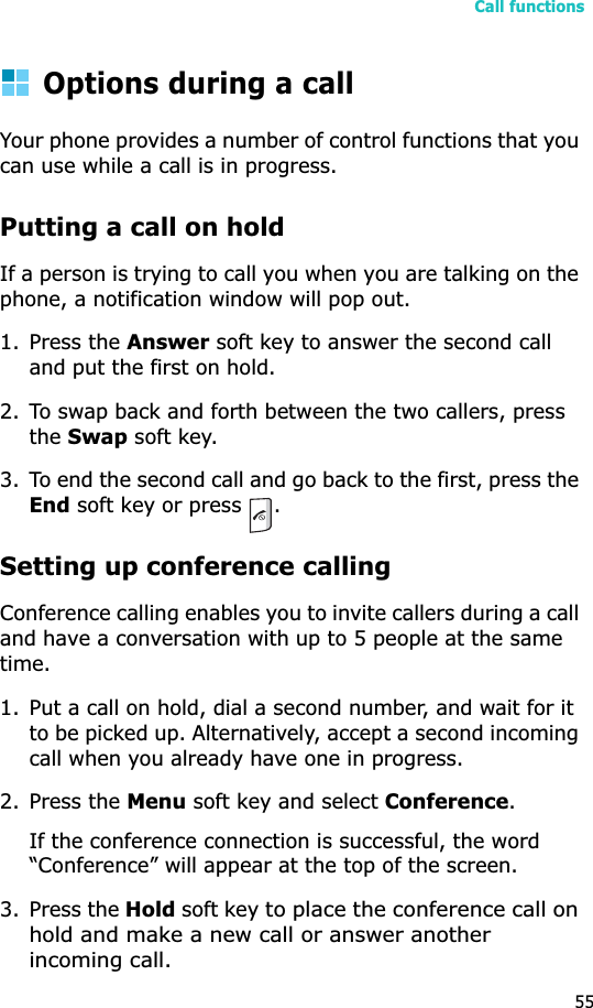 Call functions55Options during a callYour phone provides a number of control functions that you can use while a call is in progress.Putting a call on holdIf a person is trying to call you when you are talking on the phone, a notification window will pop out.1. Press the Answer soft key to answer the second call and put the first on hold.2. To swap back and forth between the two callers, press theSwap soft key.3. To end the second call and go back to the first, press the End soft key or press  .Setting up conference callingConference calling enables you to invite callers during a call and have a conversation with up to 5 people at the same time.1. Put a call on hold, dial a second number, and wait for it to be picked up. Alternatively, accept a second incoming call when you already have one in progress.2. Press the Menu soft key and select Conference.If the conference connection is successful, the word “Conference” will appear at the top of the screen.3. Press the Hold soft key to place the conference call on hold and make a new call or answer another incoming call. 