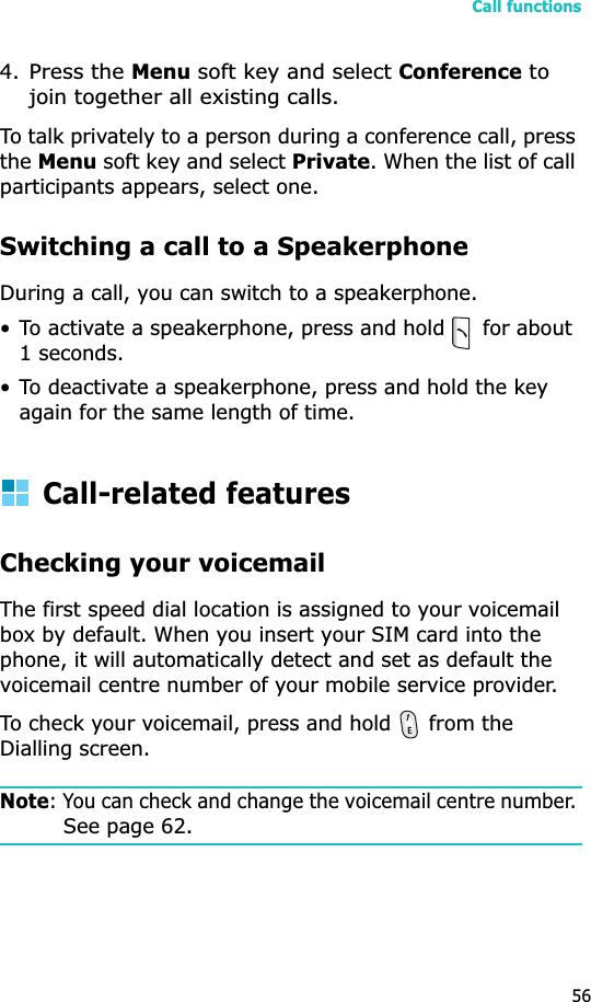 Call functions564.Press the Menu soft key and select Conference to join together all existing calls.To talk privately to a person during a conference call, press theMenu soft key and select Private. When the list of call participants appears, select one.Switching a call to a SpeakerphoneDuring a call, you can switch to a speakerphone.• To activate a speakerphone, press and hold   for about 1 seconds. • To deactivate a speakerphone, press and hold the key again for the same length of time. Call-related featuresChecking your voicemailThe first speed dial location is assigned to your voicemail box by default. When you insert your SIM card into the phone, it will automatically detect and set as default the voicemail centre number of your mobile service provider.To check your voicemail, press and hold   from the Dialling screen.Note: You can check and change the voicemail centre number. See page 62.