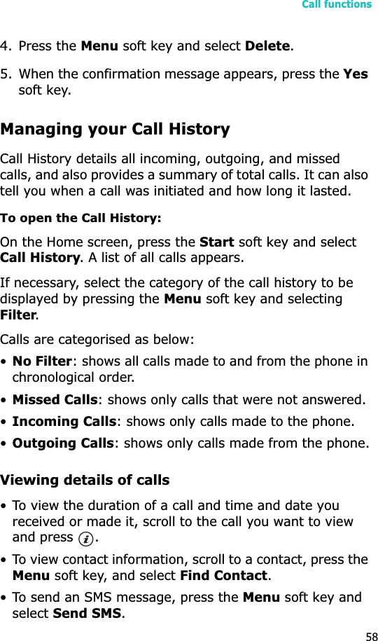 Call functions584. Press the Menu soft key and select Delete.5. When the confirmation message appears, press the Yessoft key.Managing your Call HistoryCall History details all incoming, outgoing, and missed calls, and also provides a summary of total calls. It can also tell you when a call was initiated and how long it lasted.To open the Call History:On the Home screen, press the Start soft key and select Call History. A list of all calls appears.If necessary, select the category of the call history to be displayed by pressing the Menu soft key and selecting Filter.Calls are categorised as below:•No Filter: shows all calls made to and from the phone in chronological order.•Missed Calls: shows only calls that were not answered.•Incoming Calls: shows only calls made to the phone.•Outgoing Calls: shows only calls made from the phone.Viewing details of calls• To view the duration of a call and time and date you received or made it, scroll to the call you want to view and press  .• To view contact information, scroll to a contact, press the Menu soft key, and select Find Contact.• To send an SMS message, press the Menu soft key and selectSend SMS.