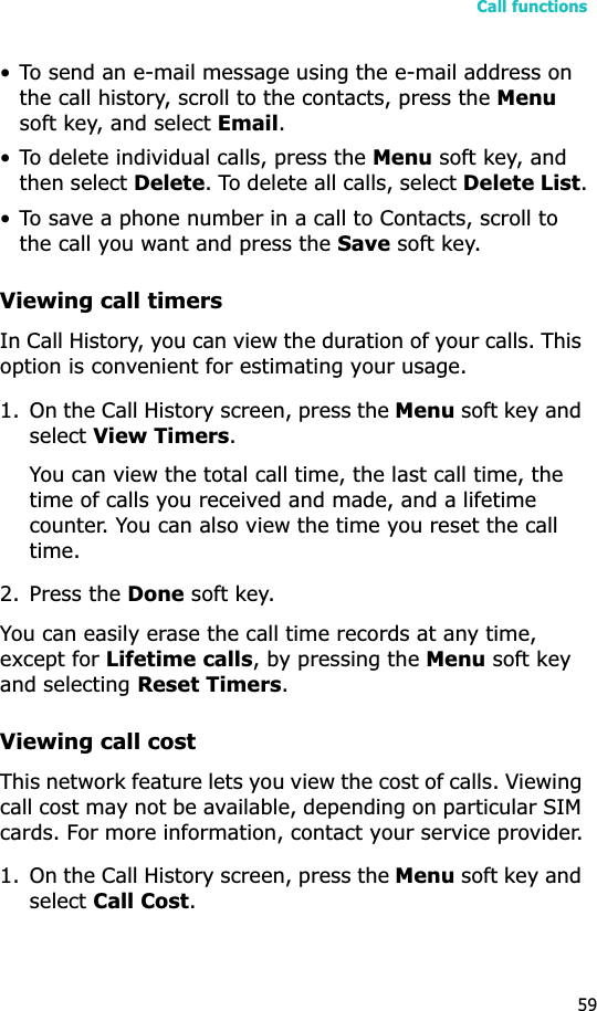 Call functions59• To send an e-mail message using the e-mail address on the call history, scroll to the contacts, press the Menusoft key, and select Email.• To delete individual calls, press the Menu soft key, and then select Delete. To delete all calls, select Delete List.• To save a phone number in a call to Contacts, scroll to the call you want and press the Save soft key.Viewing call timersIn Call History, you can view the duration of your calls. This option is convenient for estimating your usage.1. On the Call History screen, press the Menu soft key and select View Timers.You can view the total call time, the last call time, the time of calls you received and made, and a lifetime counter. You can also view the time you reset the call time.2. Press the Done soft key.You can easily erase the call time records at any time, except for Lifetime calls, by pressing the Menu soft key and selecting Reset Timers.Viewing call costThis network feature lets you view the cost of calls. Viewing call cost may not be available, depending on particular SIM cards. For more information, contact your service provider.1. On the Call History screen, press the Menu soft key and select Call Cost.