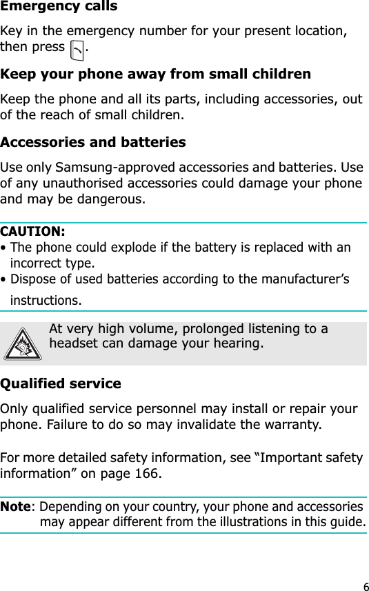 6Emergency callsKey in the emergency number for your present location, then press  .Keep your phone away from small childrenKeep the phone and all its parts, including accessories, out of the reach of small children.Accessories and batteriesUse only Samsung-approved accessories and batteries. Use of any unauthorised accessories could damage your phone and may be dangerous. CAUTION:• The phone could explode if the battery is replaced with an incorrect type.• Dispose of used batteries according to the manufacturer’s instructions.Qualified serviceOnly qualified service personnel may install or repair your phone. Failure to do so may invalidate the warranty.For more detailed safety information, see “Important safety information” on page 166.Note: Depending on your country, your phone and accessories may appear different from the illustrations in this guide.At very high volume, prolonged listening to a headset can damage your hearing.