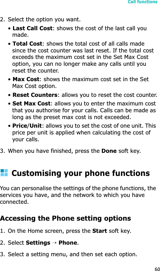 Call functions602. Select the option you want.•Last Call Cost: shows the cost of the last call you made.•Total Cost: shows the total cost of all calls made since the cost counter was last reset. If the total cost exceeds the maximum cost set in the Set Max Cost option, you can no longer make any calls until you reset the counter.•Max Cost: shows the maximum cost set in the Set Max Cost option.•Reset Counters: allows you to reset the cost counter.•Set Max Cost: allows you to enter the maximum cost that you authorise for your calls. Calls can be made as long as the preset max cost is not exceeded.•Price/Unit: allows you to set the cost of one unit. This price per unit is applied when calculating the cost of your calls.3. When you have finished, press the Done soft key.Customising your phone functionsYou can personalise the settings of the phone functions, the services you have, and the network to which you have connected.Accessing the Phone setting options1. On the Home screen, press the Start soft key.2. Select Settings→Phone.3. Select a setting menu, and then set each option.