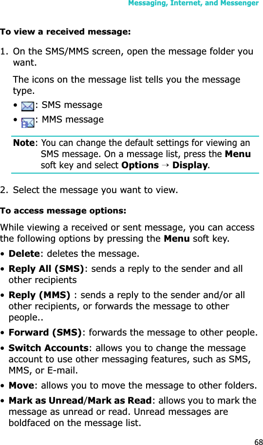 Messaging, Internet, and Messenger68To view a received message:1. On the SMS/MMS screen, open the message folder you want. The icons on the message list tells you the message type.•  : SMS message•  : MMS messageNote: You can change the default settings for viewing an SMS message. On a message list, press the Menusoft key and select Options→Display.2. Select the message you want to view.To access message options:While viewing a received or sent message, you can access the following options by pressing the Menu soft key.•Delete: deletes the message.•Reply All (SMS): sends a reply to the sender and all other recipients•Reply (MMS) : sends a reply to the sender and/or all other recipients, or forwards the message to other people..•Forward (SMS): forwards the message to other people.•Switch Accounts: allows you to change the message account to use other messaging features, such as SMS, MMS, or E-mail.•Move: allows you to move the message to other folders.•Mark as Unread/Mark as Read: allows you to mark the message as unread or read. Unread messages are boldfaced on the message list.
