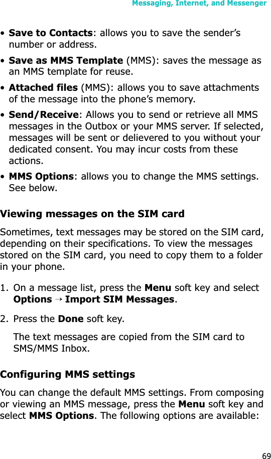 Messaging, Internet, and Messenger69•Save to Contacts: allows you to save the sender’s number or address.•Save as MMS Template (MMS): saves the message as an MMS template for reuse.•Attached files (MMS): allows you to save attachments of the message into the phone’s memory.•Send/Receive: Allows you to send or retrieve all MMS messages in the Outbox or your MMS server. If selected, messages will be sent or delievered to you without your dedicated consent. You may incur costs from these actions.•MMS Options: allows you to change the MMS settings. See below.Viewing messages on the SIM card Sometimes, text messages may be stored on the SIM card, depending on their specifications. To view the messages stored on the SIM card, you need to copy them to a folder in your phone.1. On a message list, press the Menu soft key and select Options→ Import SIM Messages.2. Press the Done soft key. The text messages are copied from the SIM card to SMS/MMS Inbox.Configuring MMS settingsYou can change the default MMS settings. From composing or viewing an MMS message, press the Menu soft key and selectMMS Options. The following options are available: