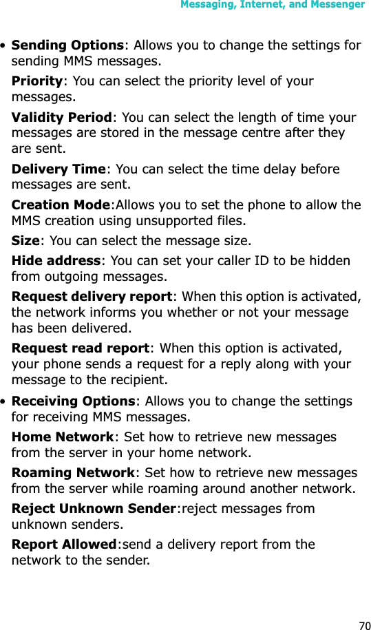Messaging, Internet, and Messenger70•Sending Options: Allows you to change the settings for sending MMS messages.Priority: You can select the priority level of your messages.Validity Period: You can select the length of time your messages are stored in the message centre after they are sent.Delivery Time: You can select the time delay before messages are sent.Creation Mode:Allows you to set the phone to allow the MMS creation using unsupported files.Size: You can select the message size.Hide address: You can set your caller ID to be hidden from outgoing messages.Request delivery report: When this option is activated, the network informs you whether or not your message has been delivered.Request read report: When this option is activated, your phone sends a request for a reply along with your message to the recipient.•Receiving Options: Allows you to change the settings for receiving MMS messages.Home Network: Set how to retrieve new messages from the server in your home network.Roaming Network: Set how to retrieve new messages from the server while roaming around another network.Reject Unknown Sender:reject messages from unknown senders.Report Allowed:send a delivery report from the network to the sender.