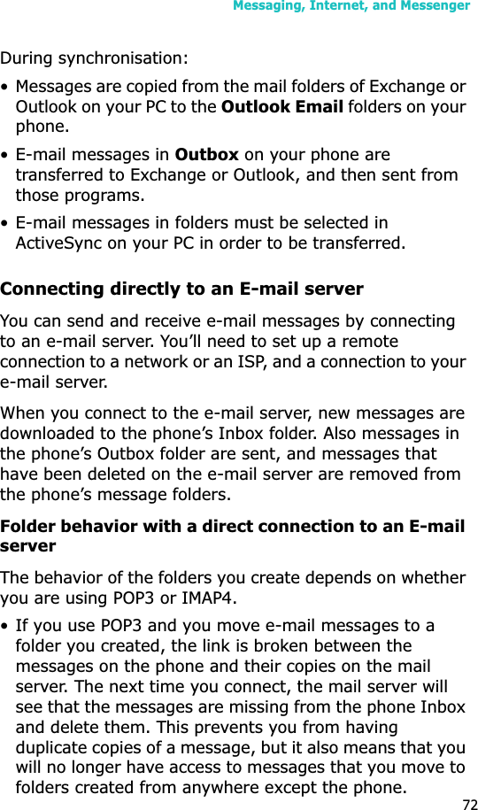 Messaging, Internet, and Messenger72During synchronisation:• Messages are copied from the mail folders of Exchange or Outlook on your PC to the Outlook Email folders on your phone. • E-mail messages in Outbox on your phone are transferred to Exchange or Outlook, and then sent from those programs.• E-mail messages in folders must be selected in ActiveSync on your PC in order to be transferred.Connecting directly to an E-mail serverYou can send and receive e-mail messages by connecting to an e-mail server. You’ll need to set up a remote connection to a network or an ISP, and a connection to your e-mail server.When you connect to the e-mail server, new messages are downloaded to the phone’s Inbox folder. Also messages in the phone’s Outbox folder are sent, and messages that have been deleted on the e-mail server are removed from the phone’s message folders. Folder behavior with a direct connection to an E-mail serverThe behavior of the folders you create depends on whether you are using POP3 or IMAP4.• If you use POP3 and you move e-mail messages to a folder you created, the link is broken between the messages on the phone and their copies on the mail server. The next time you connect, the mail server will see that the messages are missing from the phone Inbox and delete them. This prevents you from having duplicate copies of a message, but it also means that you will no longer have access to messages that you move to folders created from anywhere except the phone.