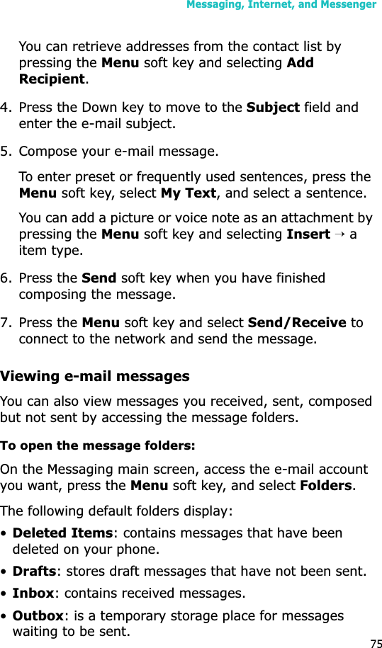 Messaging, Internet, and Messenger75You can retrieve addresses from the contact list by pressing the Menu soft key and selecting Add Recipient.4. Press the Down key to move to the Subject field and enter the e-mail subject.5. Compose your e-mail message.To enter preset or frequently used sentences, press the Menu soft key, select My Text, and select a sentence.You can add a picture or voice note as an attachment by pressing the Menu soft key and selecting Insert → a item type.6. Press the Send soft key when you have finished composing the message.7. Press the Menu soft key and select Send/Receive to connect to the network and send the message.Viewing e-mail messagesYou can also view messages you received, sent, composed but not sent by accessing the message folders.To open the message folders:On the Messaging main screen, access the e-mail account you want, press the Menu soft key, and select Folders.The following default folders display:•Deleted Items: contains messages that have been deleted on your phone.•Drafts: stores draft messages that have not been sent.•Inbox: contains received messages.•Outbox: is a temporary storage place for messages waiting to be sent.