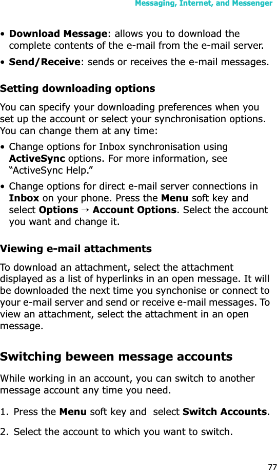 Messaging, Internet, and Messenger77•Download Message: allows you to download the complete contents of the e-mail from the e-mail server.•Send/Receive: sends or receives the e-mail messages.Setting downloading optionsYou can specify your downloading preferences when you set up the account or select your synchronisation options. You can change them at any time:• Change options for Inbox synchronisation using ActiveSync options. For more information, see “ActiveSync Help.”• Change options for direct e-mail server connections in Inbox on your phone. Press the Menu soft key and selectOptions→Account Options. Select the account you want and change it.Viewing e-mail attachmentsTo download an attachment, select the attachment displayed as a list of hyperlinks in an open message. It will be downloaded the next time you synchonise or connect to your e-mail server and send or receive e-mail messages. To view an attachment, select the attachment in an open message.Switching beween message accountsWhile working in an account, you can switch to another message account any time you need.1. Press the Menu soft key and  select Switch Accounts.2. Select the account to which you want to switch.