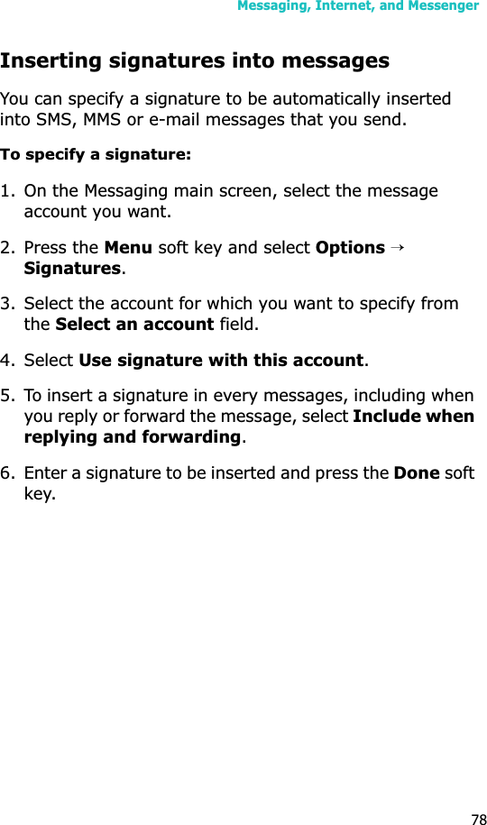 Messaging, Internet, and Messenger78Inserting signatures into messagesYou can specify a signature to be automatically inserted into SMS, MMS or e-mail messages that you send.To specify a signature:1. On the Messaging main screen, select the message account you want.2. Press the Menu soft key and select Options → Signatures.3. Select the account for which you want to specify from theSelect an account field.4. Select Use signature with this account.5. To insert a signature in every messages, including when you reply or forward the message, select Include when replying and forwarding.6. Enter a signature to be inserted and press the Done soft key.