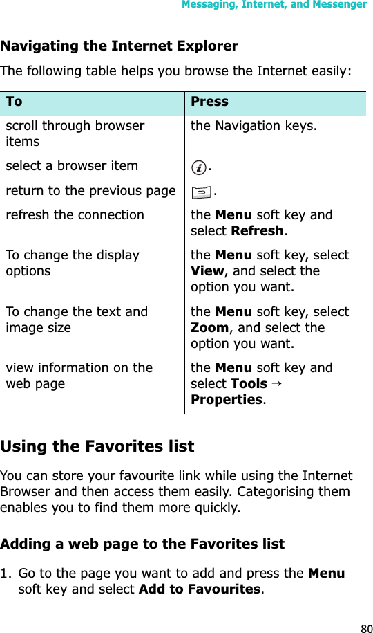 Messaging, Internet, and Messenger80Navigating the Internet ExplorerThe following table helps you browse the Internet easily:Using the Favorites listYou can store your favourite link while using the Internet Browser and then access them easily. Categorising them enables you to find them more quickly.Adding a web page to the Favorites list1. Go to the page you want to add and press the Menusoft key and select Add to Favourites.To Pressscroll through browser itemsthe Navigation keys.select a browser item .return to the previous page .refresh the connection the Menu soft key and selectRefresh.To change the display optionstheMenu soft key, select View, and select the option you want.To change the text and image sizetheMenu soft key, select Zoom, and select the option you want.view information on the web pagetheMenu soft key and selectTools→Properties.