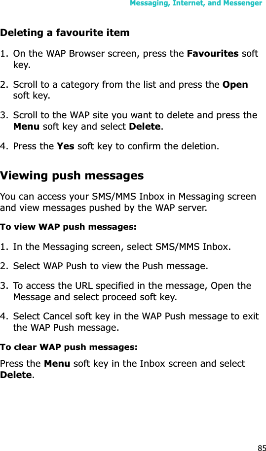 Messaging, Internet, and Messenger85Deleting a favourite item1. On the WAP Browser screen, press the Favourites soft key.2. Scroll to a category from the list and press the Opensoft key.3. Scroll to the WAP site you want to delete and press the Menu soft key and select Delete.4. Press the Yes soft key to confirm the deletion.Viewing push messagesYou can access your SMS/MMS Inbox in Messaging screen and view messages pushed by the WAP server.To view WAP push messages:1. In the Messaging screen, select SMS/MMS Inbox.2. Select WAP Push to view the Push message.3. To access the URL specified in the message, Open the Message and select proceed soft key.4. Select Cancel soft key in the WAP Push message to exit the WAP Push message.To clear WAP push messages:Press the Menu soft key in the Inbox screen and select Delete.