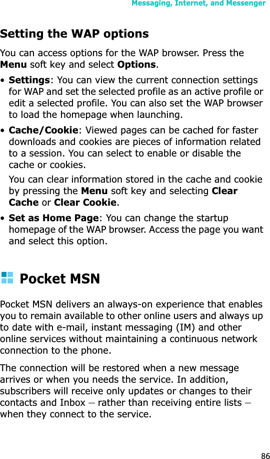 Messaging, Internet, and Messenger86Setting the WAP optionsYou can access options for the WAP browser. Press the Menu soft key and select Options.•Settings: You can view the current connection settings for WAP and set the selected profile as an active profile or edit a selected profile. You can also set the WAP browser to load the homepage when launching.•Cache/Cookie: Viewed pages can be cached for faster downloads and cookies are pieces of information related to a session. You can select to enable or disable the cache or cookies.You can clear information stored in the cache and cookie by pressing the Menu soft key and selecting ClearCache or Clear Cookie.•Set as Home Page: You can change the startup homepage of the WAP browser. Access the page you want and select this option.Pocket MSNPocket MSN delivers an always-on experience that enables you to remain available to other online users and always up to date with e-mail, instant messaging (IM) and other online services without maintaining a continuous network connection to the phone. The connection will be restored when a new message arrives or when you needs the service. In addition, subscribers will receive only updates or changes to their contacts and Inbox    rather than receiving entire lists   when they connect to the service.