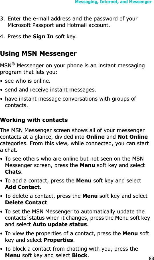 Messaging, Internet, and Messenger883. Enter the e-mail address and the password of your Microsoft Passport and Hotmail account.4. Press the Sign In soft key.Using MSN MessengerMSN® Messenger on your phone is an instant messaging program that lets you:• see who is online.• send and receive instant messages.• have instant message conversations with groups of contacts.Working with contactsThe MSN Messenger screen shows all of your messenger contacts at a glance, divided into Online and Not Onlinecategories. From this view, while connected, you can start a chat. • To see others who are online but not seen on the MSN Messenger screen, press the Menu soft key and select Chats.• To add a contact, press the Menu soft key and select Add Contact.• To delete a contact, press the Menu soft key and select Delete ContactU• To set the MSN Messenger to automatically update the contacts’ status when it changes, press the Menu soft key and select Auto update status.• To view the properties of a contact, press the Menu soft key and select Properties.• To block a contact from chatting with you, press the Menu soft key and select Block.