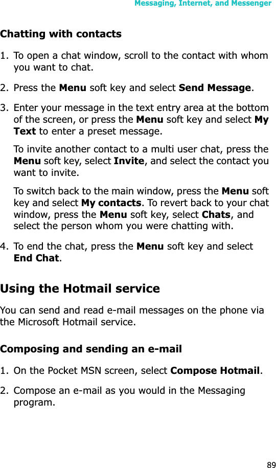 Messaging, Internet, and Messenger89Chatting with contacts1. To open a chat window, scroll to the contact with whom you want to chat. 2. Press the Menu soft key and select Send Message.3. Enter your message in the text entry area at the bottom of the screen, or press the Menu soft key and select MyText to enter a preset message. To invite another contact to a multi user chat, press the Menu soft key, select Invite, and select the contact you want to invite.To switch back to the main window, press the Menu soft key and select My contacts. To revert back to your chat window, press the Menu soft key, select Chats, and select the person whom you were chatting with.4. To end the chat, press the Menu soft key and select End Chat.Using the Hotmail serviceYou can send and read e-mail messages on the phone via the Microsoft Hotmail service.Composing and sending an e-mail1. On the Pocket MSN screen, select Compose Hotmail.2. Compose an e-mail as you would in the Messaging program.