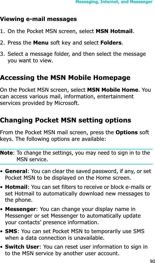Messaging, Internet, and Messenger90Viewing e-mail messages1. On the Pocket MSN screen, select MSN Hotmail.2. Press the Menu soft key and select Folders.3. Select a message folder, and then select the message you want to view.Accessing the MSN Mobile HomepageOn the Pocket MSN screen, select MSN Mobile Home. You can access various mail, information, entertainment services provided by Microsoft.Changing Pocket MSN setting optionsFrom the Pocket MSN mail screen, press the Options soft keys. The following options are available:Note: To change the settings, you may need to sign in to the MSN service.•General: You can clear the saved password, if any, or set Pocket MSN to be displayed on the Home screen.•Hotmail: You can set filters to receive or block e-mails or set Hotmail to automatically download new messages to the phone.•Messenger: You can change your display name in Messenger or set Messenger to automatically update your contacts’ presence information.•SMS: You can set Pocket MSN to temporarily use SMS when a data connection is unavailable.•Switch User: You can reset user information to sign in to the MSN service by another user account.