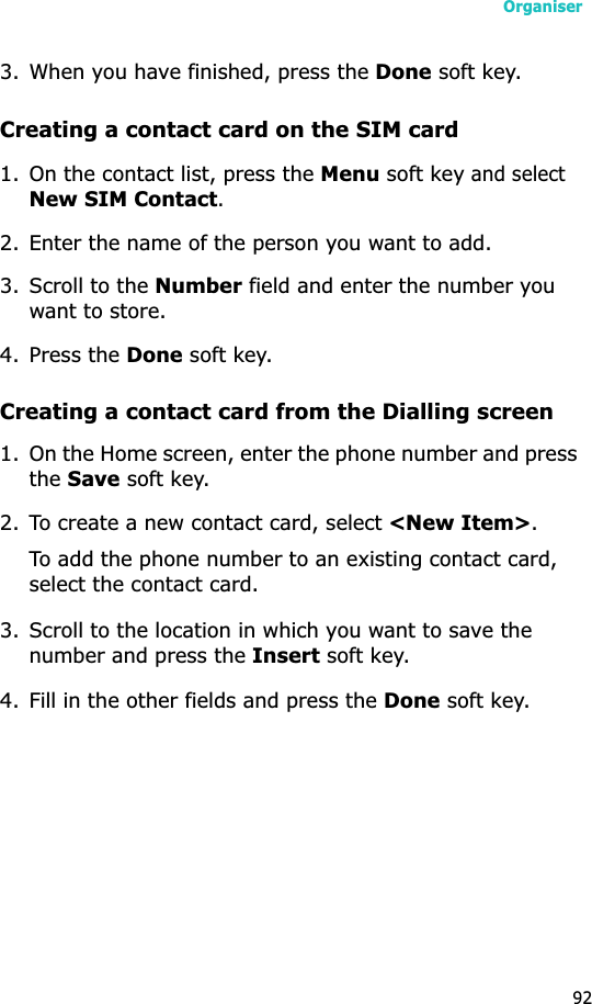 Organiser923. When you have finished, press the Done soft key.Creating a contact card on the SIM card1. On the contact list, press the Menu soft key and select New SIM Contact.2. Enter the name of the person you want to add.3. Scroll to the Number field and enter the number you want to store.4. Press the Done soft key.Creating a contact card from the Dialling screen1. On the Home screen, enter the phone number and press theSave soft key.2. To create a new contact card, select &lt;New Item&gt;.To add the phone number to an existing contact card, select the contact card.3. Scroll to the location in which you want to save the number and press the Insert soft key.4. Fill in the other fields and press the Done soft key.