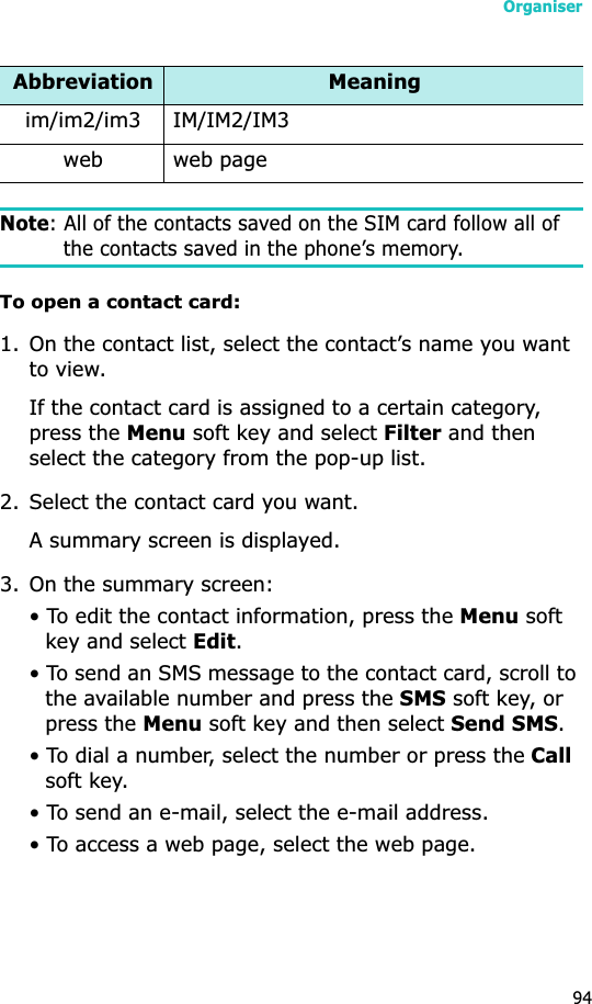 Organiser94Note: All of the contacts saved on the SIM card follow all of the contacts saved in the phone’s memory.To open a contact card:1. On the contact list, select the contact’s name you want to view. If the contact card is assigned to a certain category, press the Menu soft key and select Filter and then select the category from the pop-up list.2. Select the contact card you want.A summary screen is displayed.3. On the summary screen:• To edit the contact information, press the Menu soft key and select Edit.• To send an SMS message to the contact card, scroll to the available number and press the SMS soft key, or press the Menu soft key and then select Send SMS.• To dial a number, select the number or press the Callsoft key.• To send an e-mail, select the e-mail address.• To access a web page, select the web page.im/im2/im3 IM/IM2/IM3web web pageAbbreviation Meaning