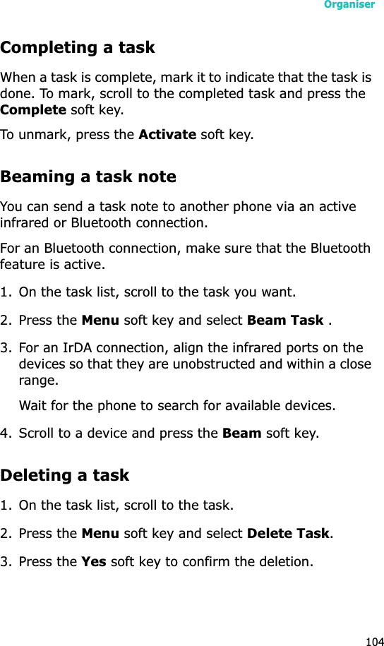 Organiser104Completing a taskWhen a task is complete, mark it to indicate that the task is done. To mark, scroll to the completed task and press the Complete soft key.To unmark, press the Activate soft key.Beaming a task noteYou can send a task note to another phone via an active infrared or Bluetooth connection. For an Bluetooth connection, make sure that the Bluetooth feature is active.1. On the task list, scroll to the task you want.2. Press the Menu soft key and select Beam Task .3. For an IrDA connection, align the infrared ports on the devices so that they are unobstructed and within a close range.Wait for the phone to search for available devices.4. Scroll to a device and press the Beam soft key.Deleting a task1. On the task list, scroll to the task.2. Press the Menu soft key and select Delete Task.3. Press the Yes soft key to confirm the deletion.