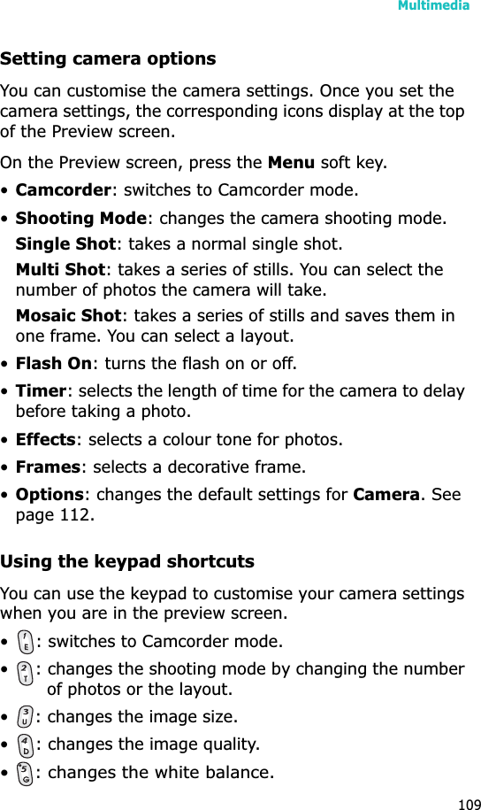 Multimedia109Setting camera optionsYou can customise the camera settings. Once you set the camera settings, the corresponding icons display at the top of the Preview screen.On the Preview screen, press the Menu soft key.•Camcorder: switches to Camcorder mode.•Shooting Mode: changes the camera shooting mode.Single Shot: takes a normal single shot.Multi Shot: takes a series of stills. You can select the number of photos the camera will take.Mosaic Shot: takes a series of stills and saves them in one frame. You can select a layout.•Flash On: turns the flash on or off.•Timer: selects the length of time for the camera to delay before taking a photo.•Effects: selects a colour tone for photos.•Frames: selects a decorative frame.•Options: changes the default settings for Camera. See page 112.Using the keypad shortcutsYou can use the keypad to customise your camera settings when you are in the preview screen.• : switches to Camcorder mode.• : changes the shooting mode by changing the number of photos or the layout.• : changes the image size.• : changes the image quality.•: changes the white balance.