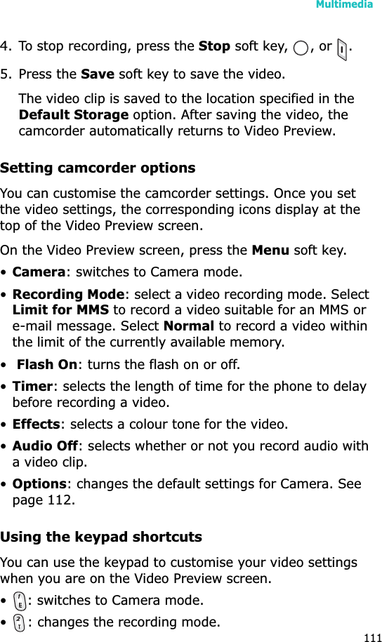 Multimedia1114. To stop recording, press the Stop soft key,  , or  .5. Press the Save soft key to save the video.The video clip is saved to the location specified in the Default Storage option. After saving the video, the camcorder automatically returns to Video Preview.Setting camcorder optionsYou can customise the camcorder settings. Once you set the video settings, the corresponding icons display at the top of the Video Preview screen.On the Video Preview screen, press the Menu soft key.•Camera: switches to Camera mode.•Recording Mode: select a video recording mode. Select Limit for MMS to record a video suitable for an MMS or e-mail message. Select Normal to record a video within the limit of the currently available memory.•Flash On: turns the flash on or off.•Timer: selects the length of time for the phone to delay before recording a video.•Effects: selects a colour tone for the video.•Audio Off: selects whether or not you record audio with a video clip.•Options: changes the default settings for Camera. See page 112.Using the keypad shortcutsYou can use the keypad to customise your video settings when you are on the Video Preview screen.• : switches to Camera mode.• : changes the recording mode.