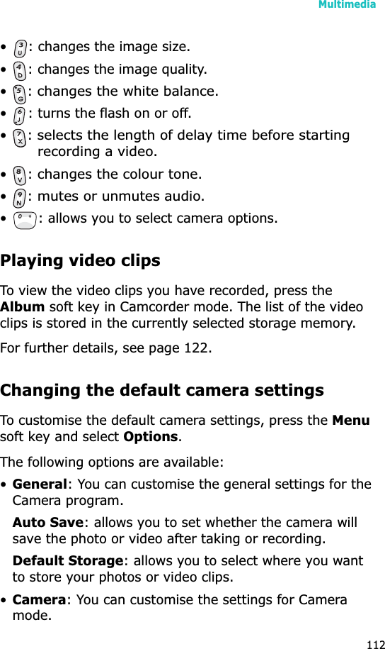 Multimedia112• : changes the image size.• : changes the image quality.•: changes the white balance.• : turns the flash on or off.•: selects the length of delay time before starting recording a video.•: changes the colour tone.•: mutes or unmutes audio.• : allows you to select camera options.Playing video clipsTo view the video clips you have recorded, press the Album soft key in Camcorder mode. The list of the video clips is stored in the currently selected storage memory. For further details, see page 122.Changing the default camera settingsTo customise the default camera settings, press the Menusoft key and select Options.The following options are available:•General: You can customise the general settings for the Camera program.Auto Save: allows you to set whether the camera will save the photo or video after taking or recording.Default Storage: allows you to select where you want to store your photos or video clips.•Camera: You can customise the settings for Camera mode.
