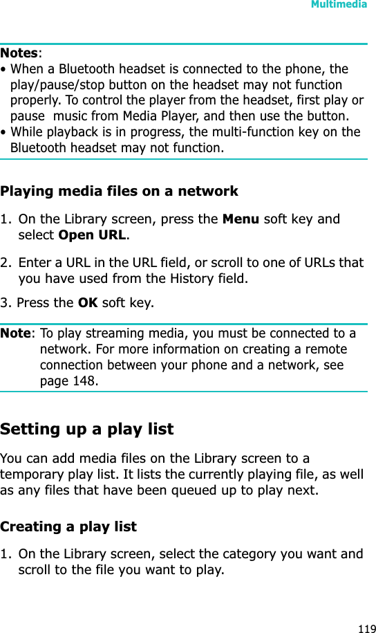 Multimedia119Notes:• When a Bluetooth headset is connected to the phone, the play/pause/stop button on the headset may not function properly. To control the player from the headset, first play or pause  music from Media Player, and then use the button.• While playback is in progress, the multi-function key on the Bluetooth headset may not function.Playing media files on a network1. On the Library screen, press the Menu soft key and select Open URL.2. Enter a URL in the URL field, or scroll to one of URLs that you have used from the History field.3. Press the OK soft key.Note: To play streaming media, you must be connected to a network. For more information on creating a remote connection between your phone and a network, see page 148.Setting up a play listYou can add media files on the Library screen to a temporary play list. It lists the currently playing file, as well as any files that have been queued up to play next.Creating a play list1. On the Library screen, select the category you want and scroll to the file you want to play.