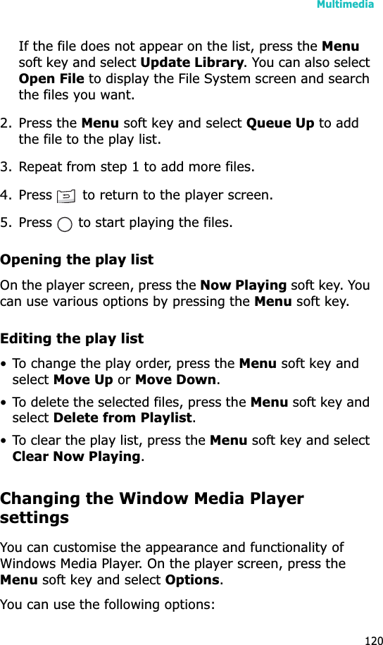 Multimedia120If the file does not appear on the list, press the Menusoft key and select Update Library. You can also select Open File to display the File System screen and search the files you want.2. Press the Menu soft key and select Queue Up to add the file to the play list.3. Repeat from step 1 to add more files.4. Press   to return to the player screen.5. Press   to start playing the files.Opening the play listOn the player screen, press the Now Playing soft key. You can use various options by pressing the Menu soft key.Editing the play list• To change the play order, press the Menu soft key and selectMove Up or Move Down.• To delete the selected files, press the Menu soft key and selectDelete from Playlist.• To clear the play list, press the Menu soft key and select Clear Now Playing.Changing the Window Media Player settingsYou can customise the appearance and functionality of Windows Media Player. On the player screen, press the Menu soft key and select Options.You can use the following options:
