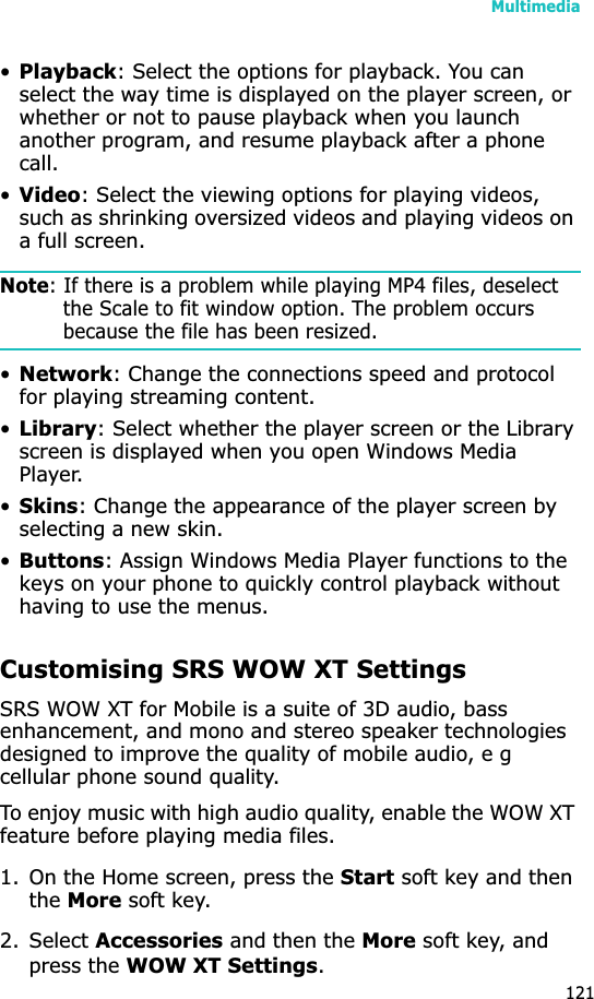 Multimedia121•Playback: Select the options for playback. You can select the way time is displayed on the player screen, or whether or not to pause playback when you launch another program, and resume playback after a phone call.•Video: Select the viewing options for playing videos, such as shrinking oversized videos and playing videos on a full screen.Note: If there is a problem while playing MP4 files, deselect the Scale to fit window option. The problem occurs because the file has been resized.•Network: Change the connections speed and protocol for playing streaming content.•Library: Select whether the player screen or the Library screen is displayed when you open Windows Media Player.•Skins: Change the appearance of the player screen by selecting a new skin.•Buttons: Assign Windows Media Player functions to the keys on your phone to quickly control playback without having to use the menus.Customising SRS WOW XT SettingsSRS WOW XT for Mobile is a suite of 3D audio, bass enhancement, and mono and stereo speaker technologies designed to improve the quality of mobile audio, e g cellular phone sound quality.To enjoy music with high audio quality, enable the WOW XT feature before playing media files.1. On the Home screen, press the Start soft key and then theMore soft key.2. Select Accessories and then the More soft key, and press the WOW XT Settings.