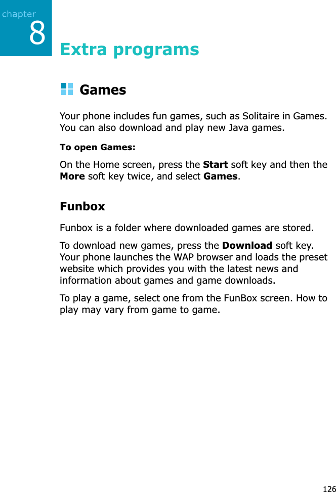 8126Extra programsGamesYour phone includes fun games, such as Solitaire in Games. You can also download and play new Java games.To open Games:On the Home screen, press the Start soft key and then the More soft key twice, and select Games.FunboxFunbox is a folder where downloaded games are stored.To download new games, press the Download soft key. Your phone launches the WAP browser and loads the preset website which provides you with the latest news and information about games and game downloads.To play a game, select one from the FunBox screen. How to play may vary from game to game.