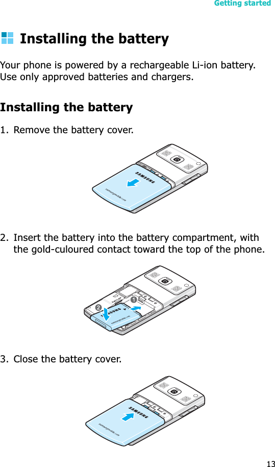 Getting started13Installing the batteryYour phone is powered by a rechargeable Li-ion battery. Use only approved batteries and chargers.Installing the battery1. Remove the battery cover.2. Insert the battery into the battery compartment, with the gold-culoured contact toward the top of the phone.3. Close the battery cover.