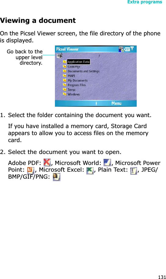 Extra programs131Viewing a documentOn the Picsel Viewer screen, the file directory of the phone is displayed.1. Select the folder containing the document you want.If you have installed a memory card, Storage Card appears to allow you to access files on the memory card.2. Select the document you want to open.Adobe PDF:  , Microsoft World:  , Microsoft Power Point:  , Microsoft Excel:  , Plain Text:  , JPEG/BMP/GIF/PNG: Go back to theupper leveldirectory.