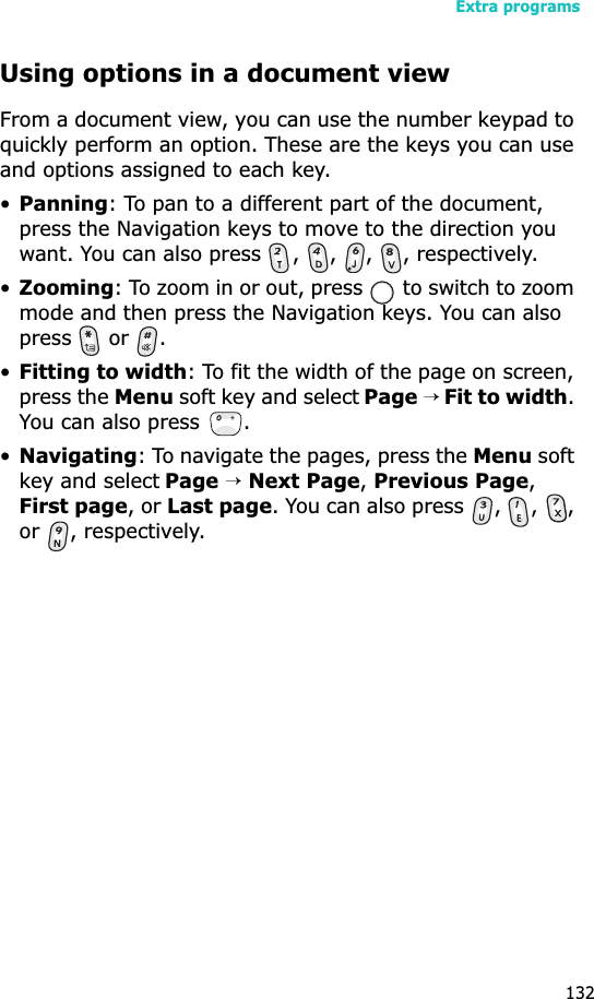 Extra programs132Using options in a document viewFrom a document view, you can use the number keypad to quickly perform an option. These are the keys you can use and options assigned to each key.•Panning: To pan to a different part of the document, press the Navigation keys to move to the direction you want. You can also press  ,  ,  ,  , respectively.•Zooming: To zoom in or out, press   to switch to zoom mode and then press the Navigation keys. You can also  press  or .•Fitting to width: To fit the width of the page on screen, press the Menu soft key and select Page→ Fit to width.You can also press  .•Navigating: To navigate the pages, press the Menu soft key and select Page→Next Page, Previous Page,First page, or Last page. You can also press  ,  ,  , or , respectively.