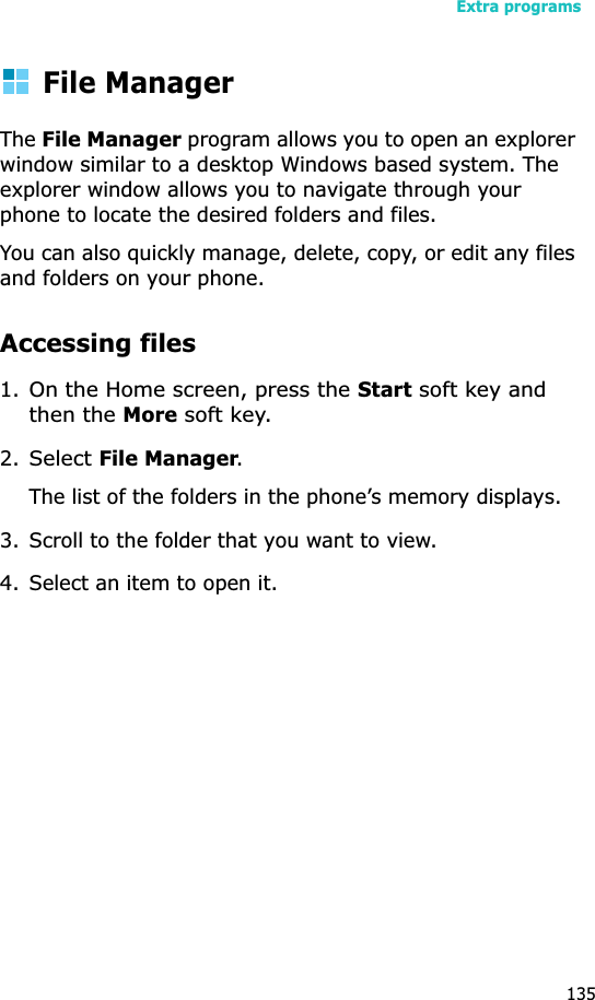 Extra programs135File ManagerTheFile Manager program allows you to open an explorer window similar to a desktop Windows based system. The explorer window allows you to navigate through your phone to locate the desired folders and files.You can also quickly manage, delete, copy, or edit any files and folders on your phone.Accessing files1.On the Home screen, press the Start soft key and then the More soft key.2.Select File Manager.The list of the folders in the phone’s memory displays.3. Scroll to the folder that you want to view.4. Select an item to open it. 