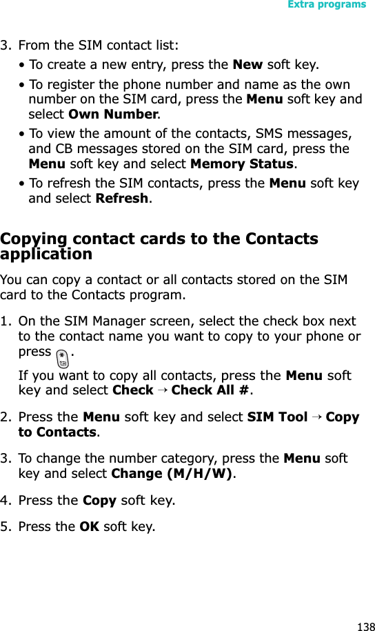 Extra programs1383. From the SIM contact list:• To create a new entry, press the New soft key.• To register the phone number and name as the own number on the SIM card, press the Menu soft key and selectOwn Number.• To view the amount of the contacts, SMS messages, and CB messages stored on the SIM card, press the Menu soft key and select Memory Status.• To refresh the SIM contacts, press the Menu soft key and select Refresh.Copying contact cards to the Contacts applicationYou can copy a contact or all contacts stored on the SIM card to the Contacts program.1. On the SIM Manager screen, select the check box next to the contact name you want to copy to your phone or press .If you want to copy all contacts, press the Menu soft key and select Check→ Check All #.2.Press the Menu soft key and select SIM Tool → Copyto Contacts.3. To change the number category, press the Menu soft key and select Change (M/H/W).4.Press the Copy soft key.5. Press the OK soft key.