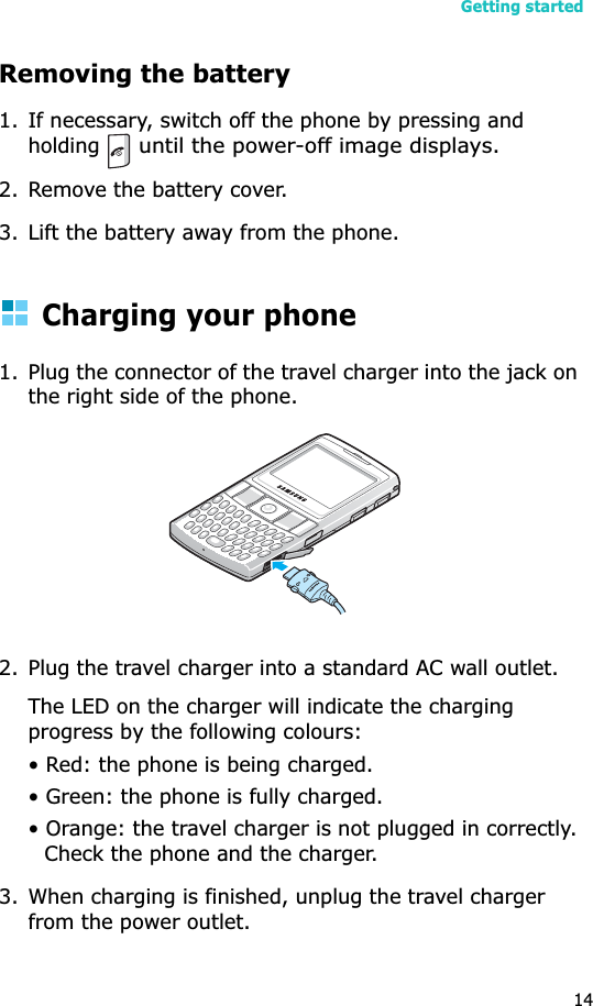 Getting started14Removing the battery 1. If necessary, switch off the phone by pressing and holding until the power-off image displays.2. Remove the battery cover.3. Lift the battery away from the phone.Charging your phone 1. Plug the connector of the travel charger into the jack on the right side of the phone. 2. Plug the travel charger into a standard AC wall outlet.The LED on the charger will indicate the charging progress by the following colours:• Red: the phone is being charged.• Green: the phone is fully charged.• Orange: the travel charger is not plugged in correctly. Check the phone and the charger.3. When charging is finished, unplug the travel charger from the power outlet. 