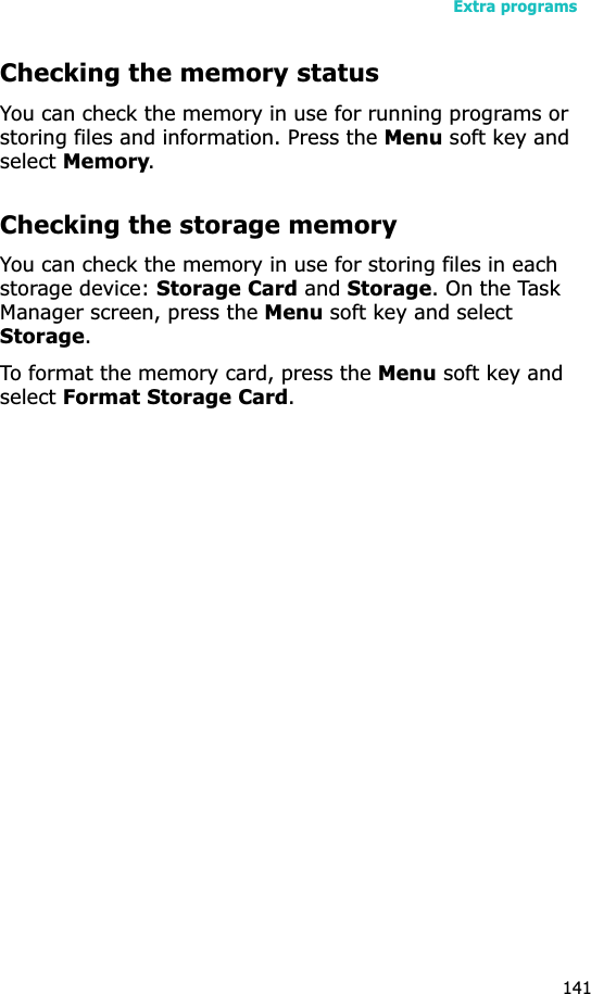 Extra programs141Checking the memory statusYou can check the memory in use for running programs or storing files and information. Press the Menu soft key and selectMemory.Checking the storage memoryYou can check the memory in use for storing files in each storage device: Storage Card and Storage. On the Task Manager screen, press the Menu soft key and select Storage.To format the memory card, press the Menu soft key and selectFormat Storage Card.