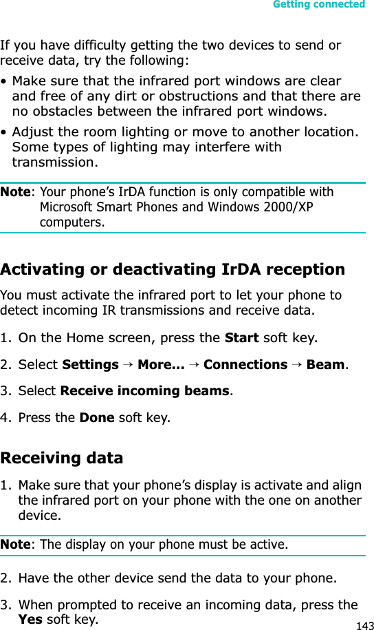 Getting connected143If you have difficulty getting the two devices to send or receive data, try the following:• Make sure that the infrared port windows are clear and free of any dirt or obstructions and that there are no obstacles between the infrared port windows.• Adjust the room lighting or move to another location. Some types of lighting may interfere with transmission.Note: Your phone’s IrDA function is only compatible with Microsoft Smart Phones and Windows 2000/XP computers.Activating or deactivating IrDA receptionYou must activate the infrared port to let your phone to detect incoming IR transmissions and receive data.1.On the Home screen, press the Start soft key.2.Select Settings →More... →Connections →Beam.3. Select Receive incoming beams.4. Press the Done soft key.Receiving data1. Make sure that your phone’s display is activate and align the infrared port on your phone with the one on another device.Note: The display on your phone must be active.2. Have the other device send the data to your phone. 3. When prompted to receive an incoming data, press the Yes soft key.