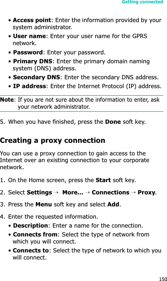Getting connected150•Access point: Enter the information provided by your system administrator.•User name: Enter your user name for the GPRS network.•Password: Enter your password.•Primary DNS: Enter the primary domain naming system (DNS) address.•Secondary DNS: Enter the secondary DNS address.•IP address: Enter the Internet Protocol (IP) address.Note: If you are not sure about the information to enter, ask your network administrator.5. When you have finished, press the Done soft key.Creating a proxy connectionYou can use a proxy connection to gain access to the Internet over an existing connection to your corporate network.1. On the Home screen, press the Start soft key.2. Select Settings →More... →Connections →Proxy.3. Press the Menu soft key and select Add.4. Enter the requested information.•Description: Enter a name for the connection.•Connects from: Select the type of network from which you will connect.•Connects to: Select the type of network to which you will connect.