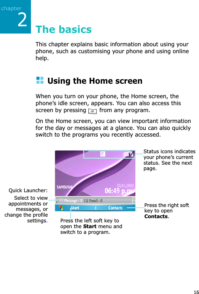 216The basicsThis chapter explains basic information about using your phone, such as customising your phone and using online help.Using the Home screenWhen you turn on your phone, the Home screen, the phone’s idle screen, appears. You can also access this screen by pressing   from any program.On the Home screen, you can view important information for the day or messages at a glance. You can also quickly switch to the programs you recently accessed.Press the left soft key to open the Start menu and switch to a program.Press the right soft key to open Contacts.Status icons indicatesyour phone’s current status. See the next page.Quick Launcher:Select to viewappointments ormessages, orchange the profilesettings.