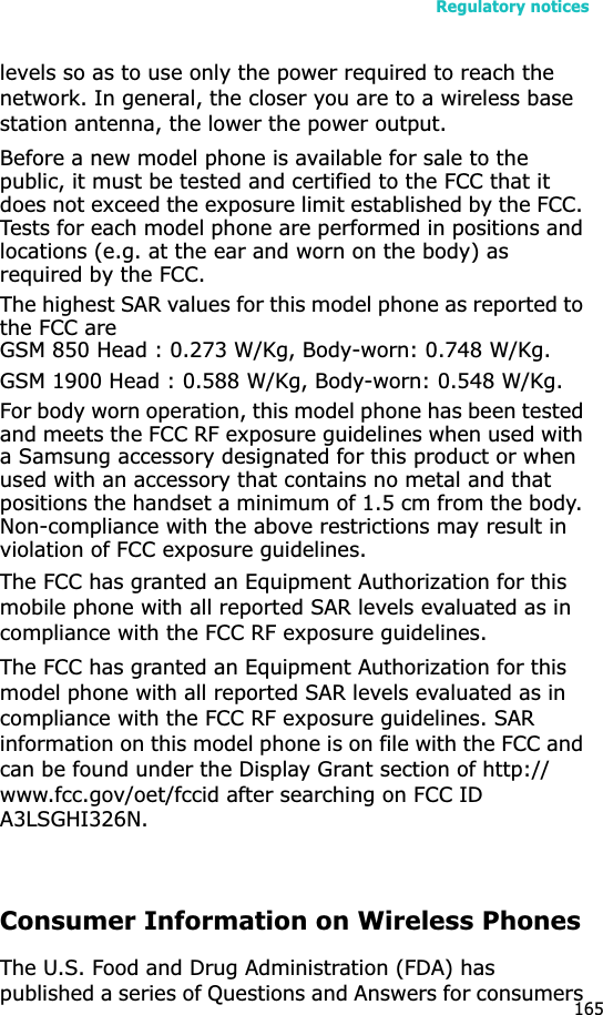Regulatory notices165levels so as to use only the power required to reach the network. In general, the closer you are to a wireless base station antenna, the lower the power output.Before a new model phone is available for sale to the public, it must be tested and certified to the FCC that it does not exceed the exposure limit established by the FCC. Tests for each model phone are performed in positions and locations (e.g. at the ear and worn on the body) as required by the FCC.The highest SAR values for this model phone as reported to the FCC areGSM 850 Head : 0.273 W/Kg, Body-worn: 0.748 W/Kg. GSM 1900 Head : 0.588 W/Kg, Body-worn: 0.548 W/Kg.For body worn operation, this model phone has been tested and meets the FCC RF exposure guidelines when used with a Samsung accessory designated for this product or when used with an accessory that contains no metal and that positions the handset a minimum of 1.5 cm from the body. Non-compliance with the above restrictions may result in violation of FCC exposure guidelines.The FCC has granted an Equipment Authorization for this mobile phone with all reported SAR levels evaluated as in compliance with the FCC RF exposure guidelines.The FCC has granted an Equipment Authorization for this model phone with all reported SAR levels evaluated as in compliance with the FCC RF exposure guidelines. SAR information on this model phone is on file with the FCC and can be found under the Display Grant section of http://www.fcc.gov/oet/fccid after searching on FCC ID A3LSGHI326N.Consumer Information on Wireless PhonesThe U.S. Food and Drug Administration (FDA) has published a series of Questions and Answers for consumers 