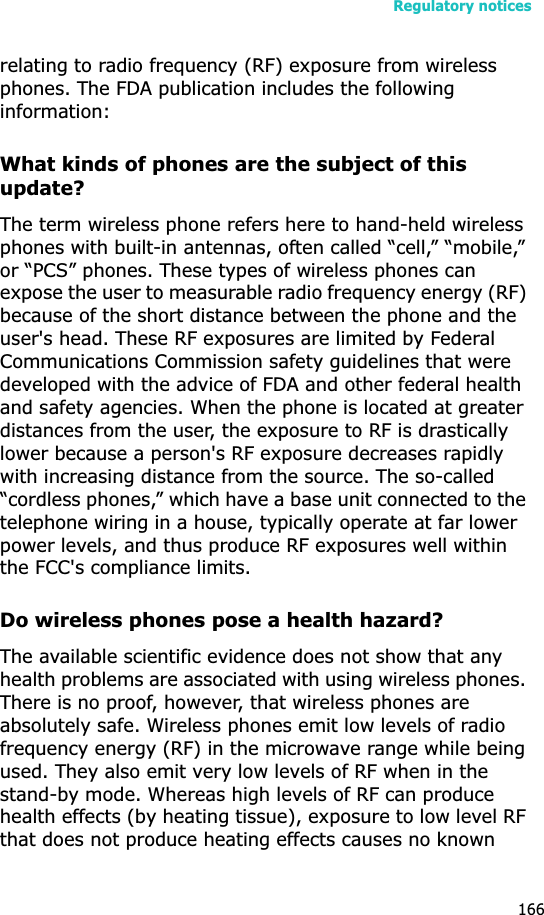 Regulatory notices166relating to radio frequency (RF) exposure from wireless phones. The FDA publication includes the following information:What kinds of phones are the subject of this update?The term wireless phone refers here to hand-held wireless phones with built-in antennas, often called “cell,” “mobile,” or “PCS” phones. These types of wireless phones can expose the user to measurable radio frequency energy (RF) because of the short distance between the phone and the user&apos;s head. These RF exposures are limited by Federal Communications Commission safety guidelines that were developed with the advice of FDA and other federal health and safety agencies. When the phone is located at greater distances from the user, the exposure to RF is drastically lower because a person&apos;s RF exposure decreases rapidly with increasing distance from the source. The so-called “cordless phones,” which have a base unit connected to the telephone wiring in a house, typically operate at far lower power levels, and thus produce RF exposures well within the FCC&apos;s compliance limits.Do wireless phones pose a health hazard?The available scientific evidence does not show that any health problems are associated with using wireless phones. There is no proof, however, that wireless phones are absolutely safe. Wireless phones emit low levels of radio frequency energy (RF) in the microwave range while being used. They also emit very low levels of RF when in the stand-by mode. Whereas high levels of RF can produce health effects (by heating tissue), exposure to low level RF that does not produce heating effects causes no known 