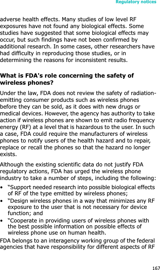 Regulatory notices167adverse health effects. Many studies of low level RF exposures have not found any biological effects. Some studies have suggested that some biological effects may occur, but such findings have not been confirmed by additional research. In some cases, other researchers have had difficulty in reproducing those studies, or in determining the reasons for inconsistent results.What is FDA&apos;s role concerning the safety of wireless phones?Under the law, FDA does not review the safety of radiation-emitting consumer products such as wireless phones before they can be sold, as it does with new drugs or medical devices. However, the agency has authority to take action if wireless phones are shown to emit radio frequency energy (RF) at a level that is hazardous to the user. In such a case, FDA could require the manufacturers of wireless phones to notify users of the health hazard and to repair, replace or recall the phones so that the hazard no longer exists.Although the existing scientific data do not justify FDA regulatory actions, FDA has urged the wireless phone industry to take a number of steps, including the following:• “Support needed research into possible biological effects of RF of the type emitted by wireless phones;• “Design wireless phones in a way that minimizes any RF exposure to the user that is not necessary for device function; and• “Cooperate in providing users of wireless phones with the best possible information on possible effects of wireless phone use on human health.FDA belongs to an interagency working group of the federal agencies that have responsibility for different aspects of RF 