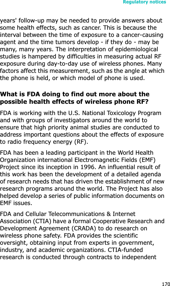 Regulatory notices170years&apos; follow-up may be needed to provide answers about some health effects, such as cancer. This is because the interval between the time of exposure to a cancer-causing agent and the time tumors develop - if they do - may be many, many years. The interpretation of epidemiological studies is hampered by difficulties in measuring actual RF exposure during day-to-day use of wireless phones. Many factors affect this measurement, such as the angle at which the phone is held, or which model of phone is used.What is FDA doing to find out more about the possible health effects of wireless phone RF?FDA is working with the U.S. National Toxicology Program and with groups of investigators around the world to ensure that high priority animal studies are conducted to address important questions about the effects of exposure to radio frequency energy (RF).FDA has been a leading participant in the World Health Organization international Electromagnetic Fields (EMF) Project since its inception in 1996. An influential result of this work has been the development of a detailed agenda of research needs that has driven the establishment of new research programs around the world. The Project has also helped develop a series of public information documents on EMF issues.FDA and Cellular Telecommunications &amp; Internet Association (CTIA) have a formal Cooperative Research and Development Agreement (CRADA) to do research on wireless phone safety. FDA provides the scientific oversight, obtaining input from experts in government, industry, and academic organizations. CTIA-funded research is conducted through contracts to independent 