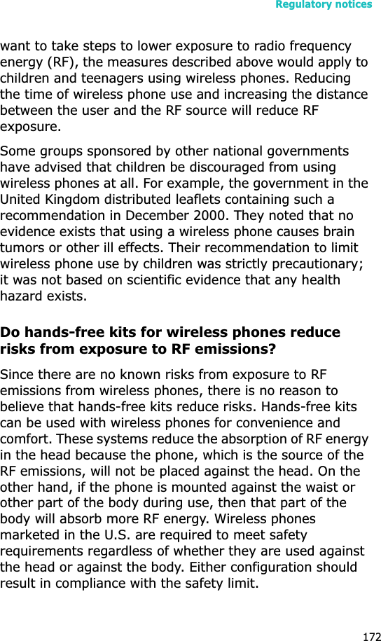 Regulatory notices172want to take steps to lower exposure to radio frequency energy (RF), the measures described above would apply to children and teenagers using wireless phones. Reducing the time of wireless phone use and increasing the distance between the user and the RF source will reduce RF exposure.Some groups sponsored by other national governments have advised that children be discouraged from using wireless phones at all. For example, the government in the United Kingdom distributed leaflets containing such a recommendation in December 2000. They noted that no evidence exists that using a wireless phone causes brain tumors or other ill effects. Their recommendation to limit wireless phone use by children was strictly precautionary; it was not based on scientific evidence that any health hazard exists. Do hands-free kits for wireless phones reduce risks from exposure to RF emissions?Since there are no known risks from exposure to RF emissions from wireless phones, there is no reason to believe that hands-free kits reduce risks. Hands-free kits can be used with wireless phones for convenience and comfort. These systems reduce the absorption of RF energy in the head because the phone, which is the source of the RF emissions, will not be placed against the head. On the other hand, if the phone is mounted against the waist or other part of the body during use, then that part of the body will absorb more RF energy. Wireless phones marketed in the U.S. are required to meet safety requirements regardless of whether they are used against the head or against the body. Either configuration should result in compliance with the safety limit.