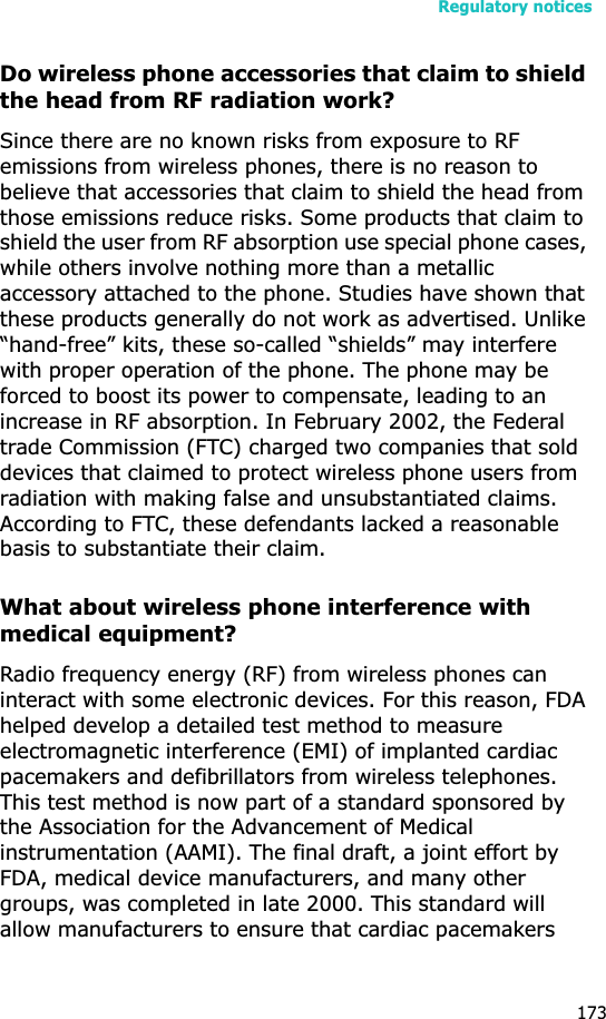 Regulatory notices173Do wireless phone accessories that claim to shield the head from RF radiation work?Since there are no known risks from exposure to RF emissions from wireless phones, there is no reason to believe that accessories that claim to shield the head from those emissions reduce risks. Some products that claim to shield the user from RF absorption use special phone cases, while others involve nothing more than a metallic accessory attached to the phone. Studies have shown that these products generally do not work as advertised. Unlike “hand-free” kits, these so-called “shields” may interfere with proper operation of the phone. The phone may be forced to boost its power to compensate, leading to an increase in RF absorption. In February 2002, the Federal trade Commission (FTC) charged two companies that sold devices that claimed to protect wireless phone users from radiation with making false and unsubstantiated claims. According to FTC, these defendants lacked a reasonable basis to substantiate their claim.What about wireless phone interference with medical equipment?Radio frequency energy (RF) from wireless phones can interact with some electronic devices. For this reason, FDA helped develop a detailed test method to measure electromagnetic interference (EMI) of implanted cardiac pacemakers and defibrillators from wireless telephones. This test method is now part of a standard sponsored by the Association for the Advancement of Medical instrumentation (AAMI). The final draft, a joint effort by FDA, medical device manufacturers, and many other groups, was completed in late 2000. This standard will allow manufacturers to ensure that cardiac pacemakers 