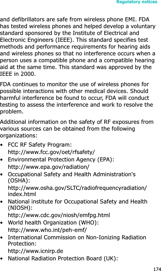 Regulatory notices174and defibrillators are safe from wireless phone EMI. FDA has tested wireless phones and helped develop a voluntary standard sponsored by the Institute of Electrical and Electronic Engineers (IEEE). This standard specifies test methods and performance requirements for hearing aids and wireless phones so that no interference occurs when a person uses a compatible phone and a compatible hearing aid at the same time. This standard was approved by the IEEE in 2000.FDA continues to monitor the use of wireless phones for possible interactions with other medical devices. Should harmful interference be found to occur, FDA will conduct testing to assess the interference and work to resolve the problem.Additional information on the safety of RF exposures from various sources can be obtained from the following organizations:• FCC RF Safety Program:http://www.fcc.gov/oet/rfsafety/• Environmental Protection Agency (EPA):http://www.epa.gov/radiation/• Occupational Safety and Health Administration&apos;s (OSHA): http://www.osha.gov/SLTC/radiofrequencyradiation/index.html• National institute for Occupational Safety and Health (NIOSH):http://www.cdc.gov/niosh/emfpg.html • World health Organization (WHO):http://www.who.int/peh-emf/• International Commission on Non-Ionizing Radiation Protection:http://www.icnirp.de• National Radiation Protection Board (UK):