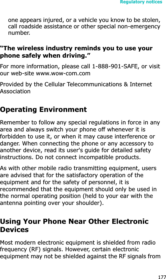 Regulatory notices177one appears injured, or a vehicle you know to be stolen, call roadside assistance or other special non-emergency number.“The wireless industry reminds you to use your phone safely when driving.”For more information, please call 1-888-901-SAFE, or visit our web-site www.wow-com.comProvided by the Cellular Telecommunications &amp; Internet AssociationOperating EnvironmentRemember to follow any special regulations in force in any area and always switch your phone off whenever it is forbidden to use it, or when it may cause interference or danger. When connecting the phone or any accessory to another device, read its user&apos;s guide for detailed safety instructions. Do not connect incompatible products.As with other mobile radio transmitting equipment, users are advised that for the satisfactory operation of the equipment and for the safety of personnel, it is recommended that the equipment should only be used in the normal operating position (held to your ear with the antenna pointing over your shoulder).Using Your Phone Near Other Electronic DevicesMost modern electronic equipment is shielded from radio frequency (RF) signals. However, certain electronic equipment may not be shielded against the RF signals from 