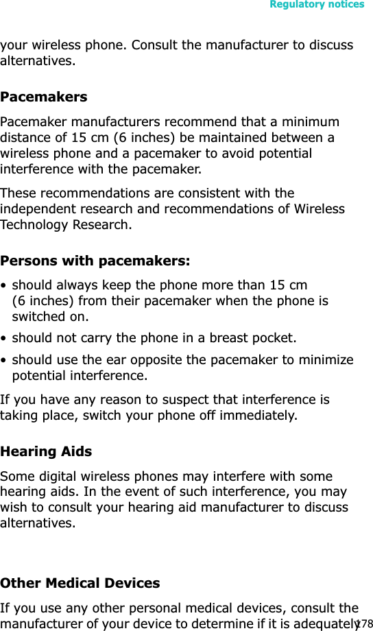 Regulatory notices178your wireless phone. Consult the manufacturer to discuss alternatives.PacemakersPacemaker manufacturers recommend that a minimum distance of 15 cm (6 inches) be maintained between a wireless phone and a pacemaker to avoid potential interference with the pacemaker.These recommendations are consistent with the independent research and recommendations of Wireless Technology Research.Persons with pacemakers:• should always keep the phone more than 15 cm (6 inches) from their pacemaker when the phone is switched on.• should not carry the phone in a breast pocket.• should use the ear opposite the pacemaker to minimize potential interference.If you have any reason to suspect that interference is taking place, switch your phone off immediately.Hearing AidsSome digital wireless phones may interfere with some hearing aids. In the event of such interference, you may wish to consult your hearing aid manufacturer to discuss alternatives.Other Medical DevicesIf you use any other personal medical devices, consult the manufacturer of your device to determine if it is adequately 