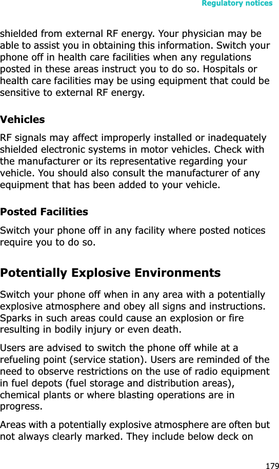 Regulatory notices179shielded from external RF energy. Your physician may be able to assist you in obtaining this information. Switch your phone off in health care facilities when any regulations posted in these areas instruct you to do so. Hospitals or health care facilities may be using equipment that could be sensitive to external RF energy.VehiclesRF signals may affect improperly installed or inadequately shielded electronic systems in motor vehicles. Check with the manufacturer or its representative regarding your vehicle. You should also consult the manufacturer of any equipment that has been added to your vehicle.Posted FacilitiesSwitch your phone off in any facility where posted notices require you to do so.Potentially Explosive EnvironmentsSwitch your phone off when in any area with a potentially explosive atmosphere and obey all signs and instructions. Sparks in such areas could cause an explosion or fire resulting in bodily injury or even death.Users are advised to switch the phone off while at a refueling point (service station). Users are reminded of the need to observe restrictions on the use of radio equipment in fuel depots (fuel storage and distribution areas), chemical plants or where blasting operations are in progress.Areas with a potentially explosive atmosphere are often but not always clearly marked. They include below deck on 